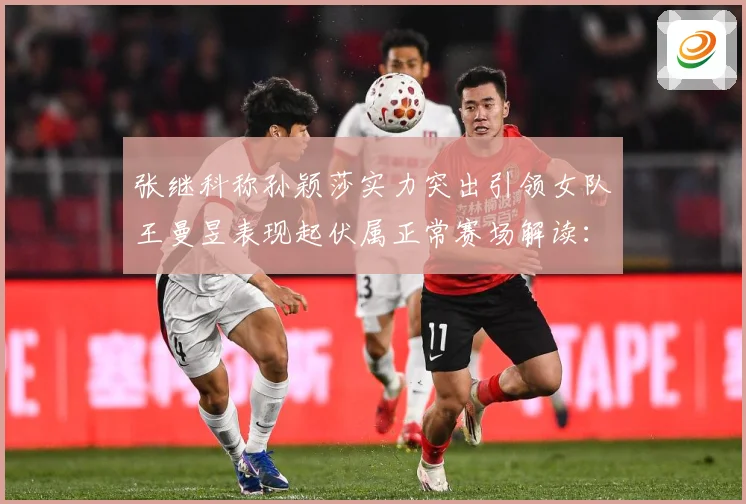 张继科称孙颖莎实力突出引领女队王曼昱表现起伏属正常赛场解读：最新赛事动态与深度分析