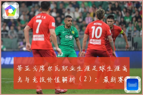 蒂亚戈席尔瓦职业生涯足球生涯高光与竞技价值解析（2）：最新赛事动态与深度分析