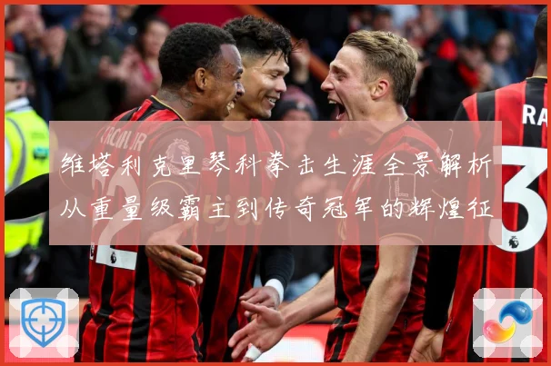 维塔利克里琴科拳击生涯全景解析从重量级霸主到传奇冠军的辉煌征程：最新赛事动态与深度分析