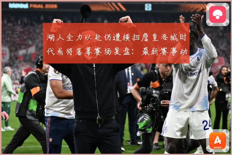 湖人全力以赴仍遭横扫詹皇洛城时代或将落幕赛场复盘：最新赛事动态与深度分析