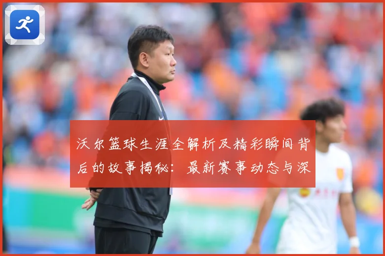 沃尔篮球生涯全解析及精彩瞬间背后的故事揭秘：最新赛事动态与深度分析