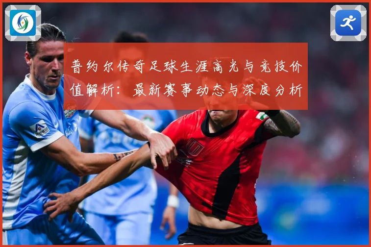 普约尔传奇足球生涯高光与竞技价值解析：最新赛事动态与深度分析