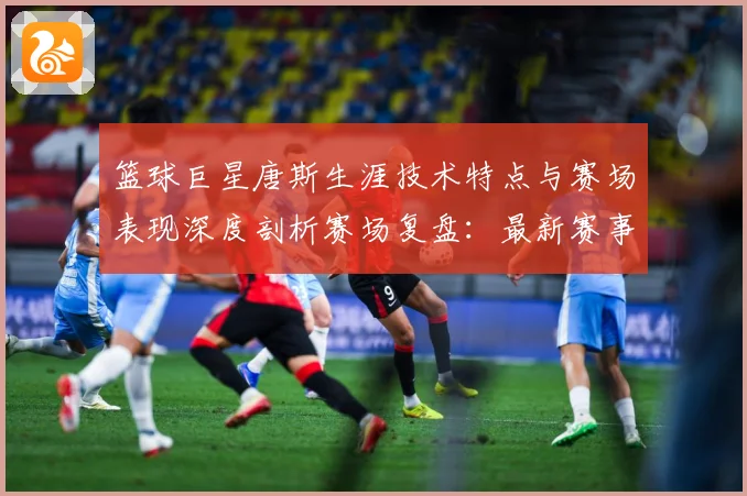 篮球巨星唐斯生涯技术特点与赛场表现深度剖析赛场复盘：最新赛事动态与深度分析