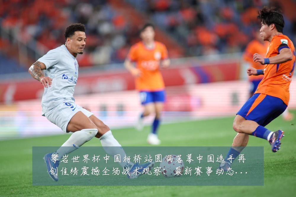 攀岩世界杯中国柯桥站圆满落幕中国选手再创佳绩震撼全场战术观察:最新赛事动态与深度分析